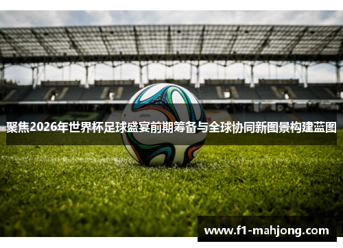 聚焦2026年世界杯足球盛宴前期筹备与全球协同新图景构建蓝图