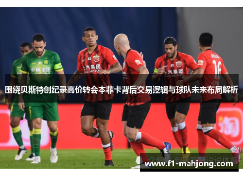 围绕贝斯特创纪录高价转会本菲卡背后交易逻辑与球队未来布局解析
