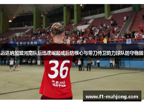 迈达纳加盟河南队后迅速崛起成后防核心与带刀侍卫助力球队防守稳固