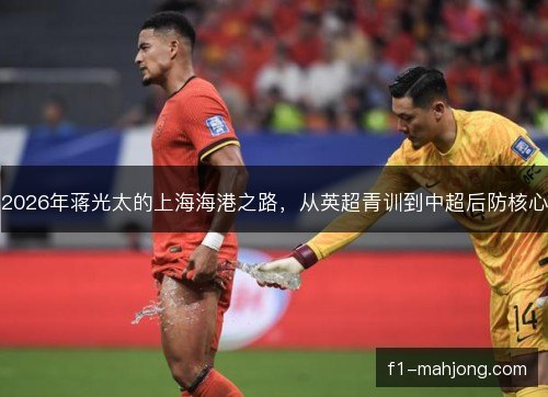 2026年蒋光太的上海海港之路，从英超青训到中超后防核心